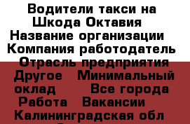 Водители такси на Шкода-Октавия › Название организации ­ Компания-работодатель › Отрасль предприятия ­ Другое › Минимальный оклад ­ 1 - Все города Работа » Вакансии   . Калининградская обл.,Советск г.